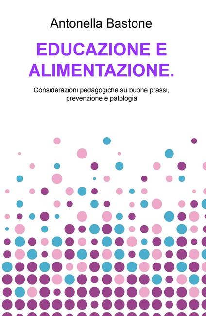 Educazione e alimentazione. Considerazioni pedagogiche su buone prassi, prevenzione e patologia - Antonella Bastone - copertina