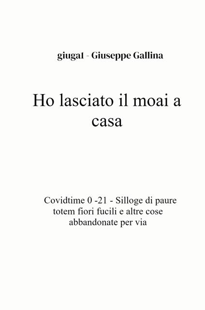 Ho lasciato il moai a casa. Covidtime 0 -21. Silloge di paure totem fiori fucili e altre cose abbandonate per via - Giuseppe Gallina - copertina