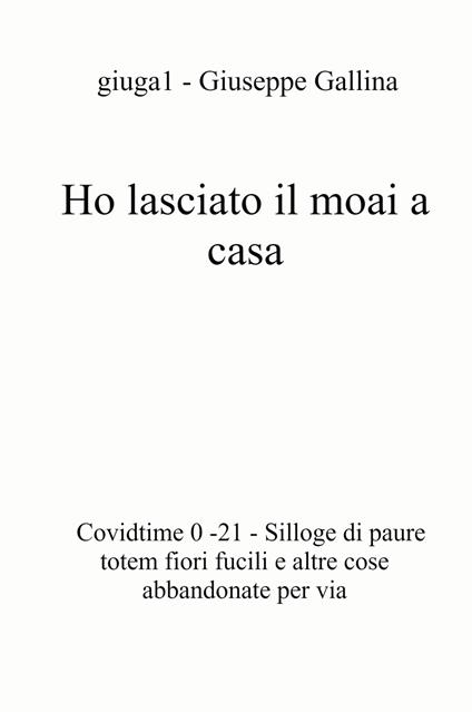 Ho lasciato il moai a casa. Covidtime 0 -21. Silloge di paure totem fiori fucili e altre cose abbandonate per via - Giuseppe Gallina - copertina