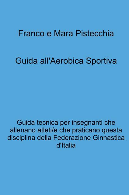 Guida all'aerobica sportiva. Guida tecnica per insegnanti che allenano atleti/e che praticano questa disciplina della Federazione Ginnastica d'Italia - Mara Pistecchia,Franco Pistecchia - copertina