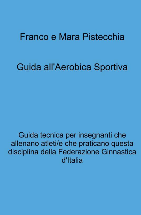 Guida all'aerobica sportiva. Guida tecnica per insegnanti che allenano atleti/e che praticano questa disciplina della Federazione Ginnastica d'Italia - Mara Pistecchia,Franco Pistecchia - copertina