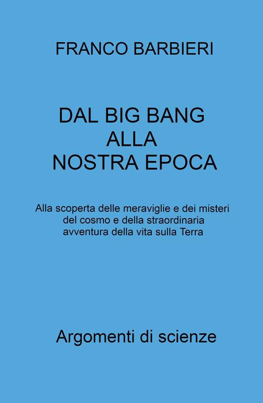 Dal Big Bang alla nostra epoca. Alla scoperta delle meraviglie e dei misteri del cosmo e della straordinaria avventura della vita sulla Terra - Franco Barbieri - copertina
