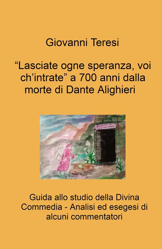 «Lasciate ogne speranza, voi ch'intrate» a 700 anni dalla morte di Dante Alighieri. Guida allo studio della Divina Commedia. Analisi ed esegesi di alcuni commentatori - Giovanni Teresi - copertina