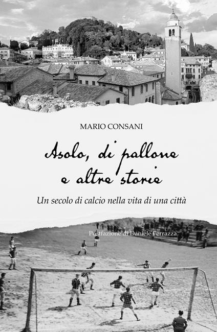 Asolo, di pallone e altre storie. Un secolo di calcio nella vita di una città - Mario Consani - copertina