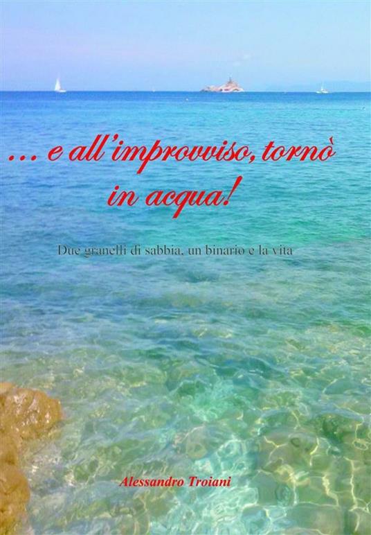 ... e all'improvviso tornò in acqua! Due granelli di sabbia, un binario e la vita - Alessandro Troiani - ebook