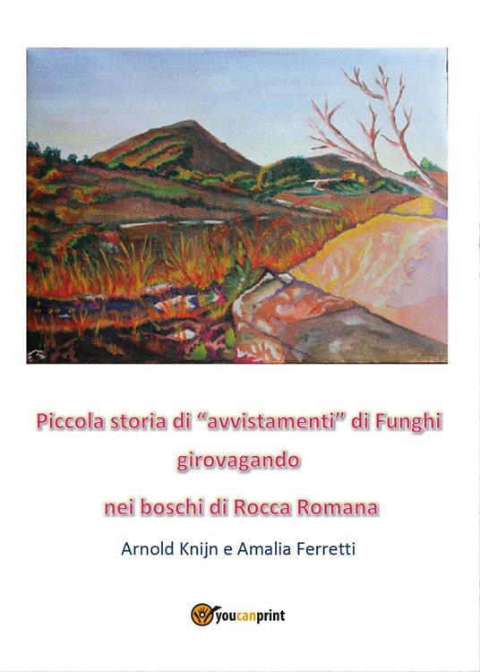 Piccola storia di «avvistamenti» di funghi girovagando nei boschi di Rocca Romana - Arnold Knijn,Amalia Ferretti - copertina