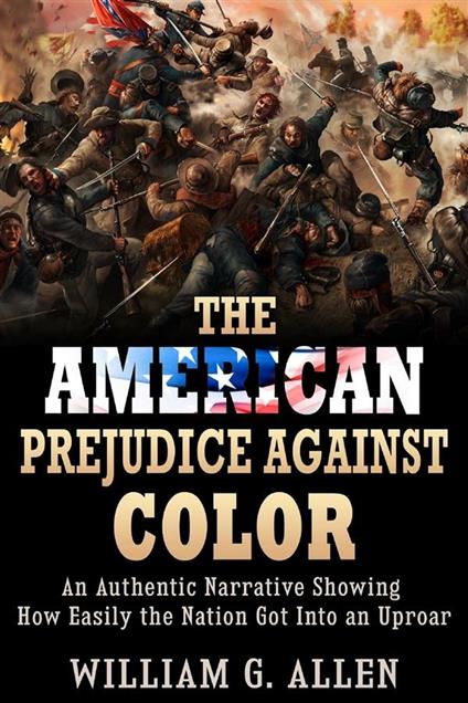 The American Prejudice Against Color - An authentic Narrative showing how easily the Nation got into an Uproar - William G. Allen - ebook