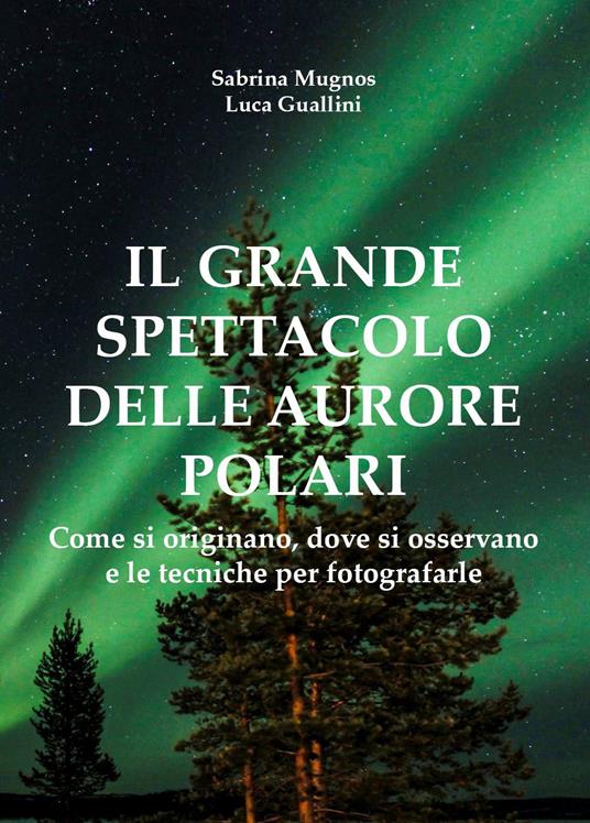 Il grande spettacolo delle aurore polari. Come si originano, dove si osservano e le tecniche per fotografarle - Sabrina Mugnos,Luca Guallini - copertina