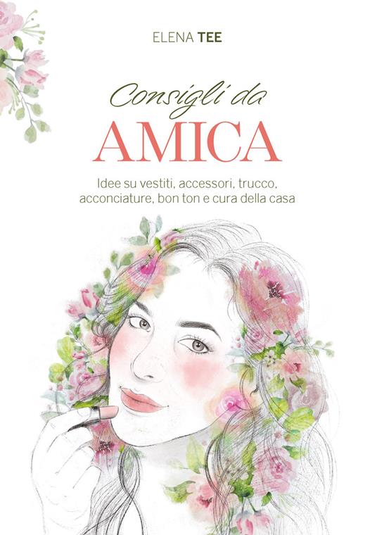 Consigli da amica. Idee su vestiti, accessori, trucco, acconciature, bon ton e cura della casa - Elena Tee - copertina
