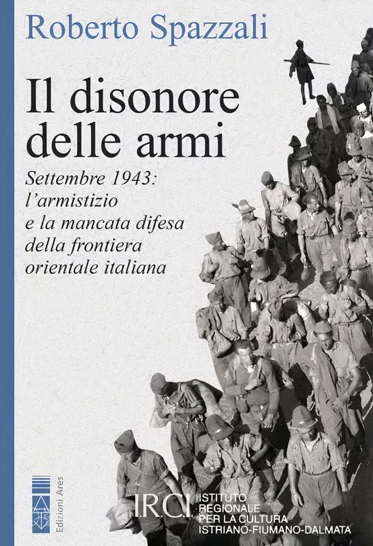 Il disonore delle armi. Settembre 1943: l'armistizio e la mancata difesa della frontiera orientale italiana - Roberto Spazzali - copertina