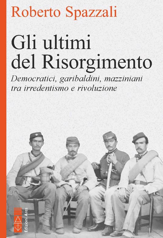 Gli ultimi del Risorgimento. Democratici, garibaldini, mazziniani tra irredentismo e rivoluzione - Roberto Spazzali - copertina