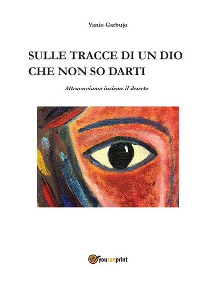 Sulle tracce di un dio che non so darti, attraversiamo insieme il deserto - Vanio Garbujo - ebook