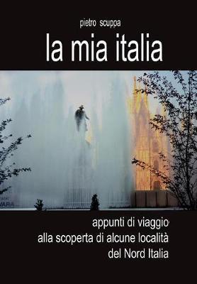 La mia Italia. Appunti di viaggio alla scoperta di alcune località del Nord Italia. Ediz. illustrata - Pietro Scuppa - copertina