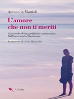 L' amore che non ti meriti. Il racconto di una prigionia sentimentale. Dall'incubo alla liberazione
