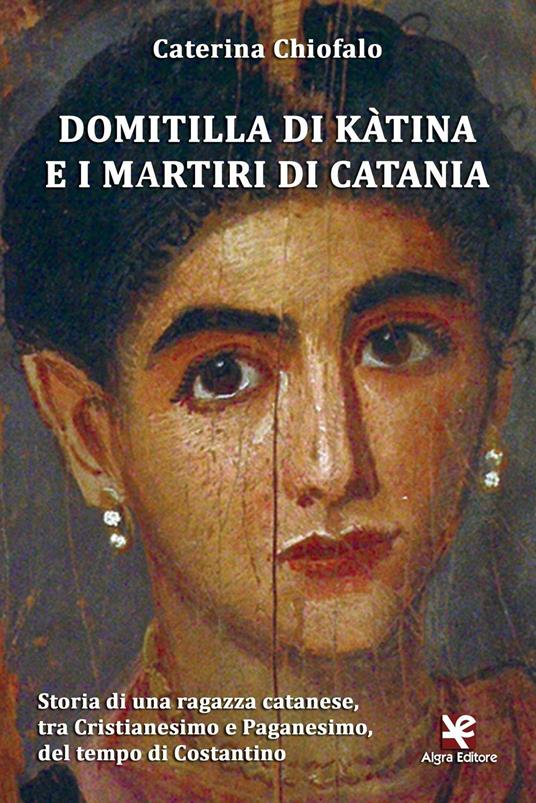 Domitilla di Kàtina e i martiri di Catania. Storia di una ragazza catanese, tra Cristianesimo e Paganesimo, del tempo di Costantino - Caterina Chiofalo - copertina