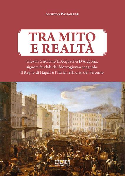 Tra mito e realtà. Giovan Girolamo II Acquaviva D'Aragona, signore feudale del Mezzogiorno spagnolo. Il Regno di Napoli e l'Italia nella crisi del Seicento - Angelo Panarese - copertina