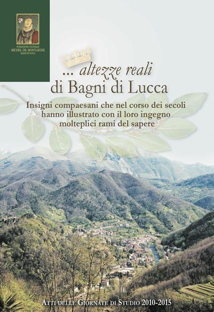 ... Altezze reali di Bagni di Lucca. Insigni compaesani che nel corso dei secoli hanno illustrato... Atti delle Giornate di studio (2010-2015) - copertina