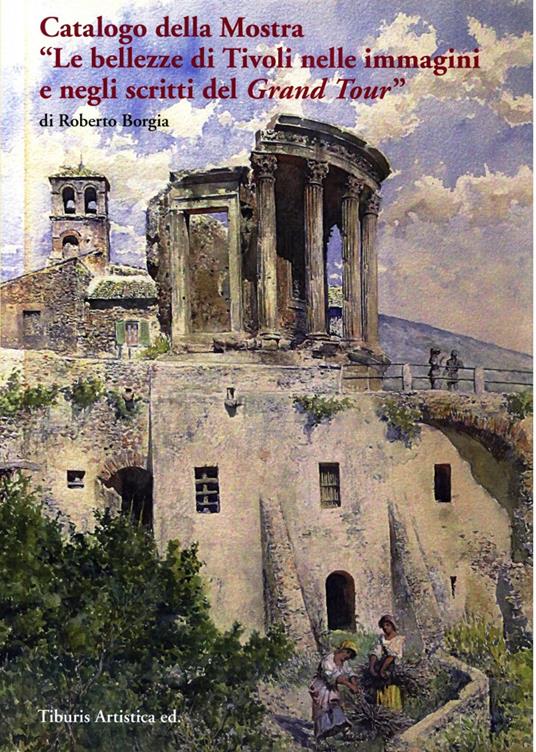 Catalogo della mostra «Le bellezze di Tivoli nelle immagini e negli scritti del Grand Tour» (Tivoli, 17 dicembre 2016-31 ottobre 2017). Ediz. illustrata - Roberto Borgia - copertina