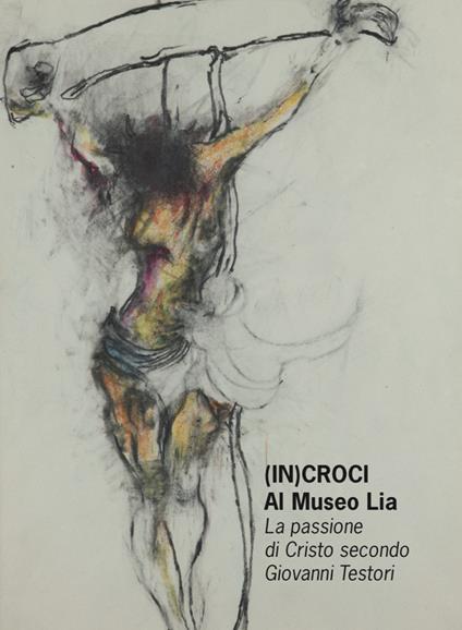 (In)croci Al Museo Lia. La passione di Cristo secondo Giovanni Testori. Catalogo della mostra (La Spezia, 25 marzo-27 maggio 2018) - copertina