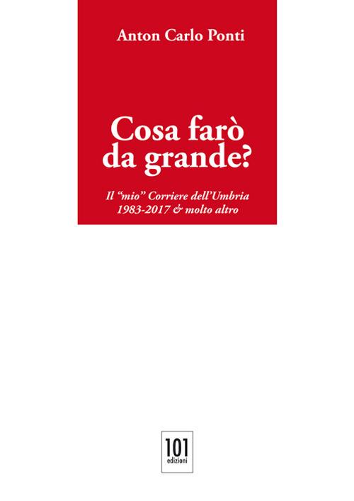 Cosa farò da grande?. Il «mio» Corriere dell'Umbria,1983-2017 & molto altro - Anton Carlo Ponti - copertina