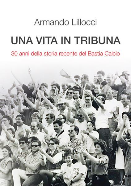 Una vita in tribuna. 30 anni della storia recente del Bastia Calcio - Armando Lillocci - copertina