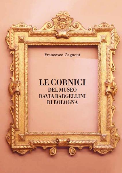 Le cornici del Museo Davia Bargellini di Bologna. Ediz. illustrata - Francesco Zagnoni - copertina