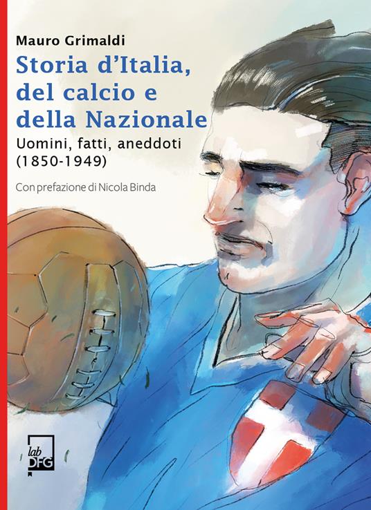 Storia d'Italia, del calcio e della Nazionale. Uomini, fatti, aneddoti (1850-1949) - Mauro Grimaldi - copertina