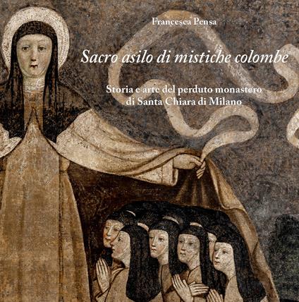 Sacro asilo di mistiche colombe. Storia e arte del perduto monastero di Santa Chiara di Milano - Francesca Pensa - copertina