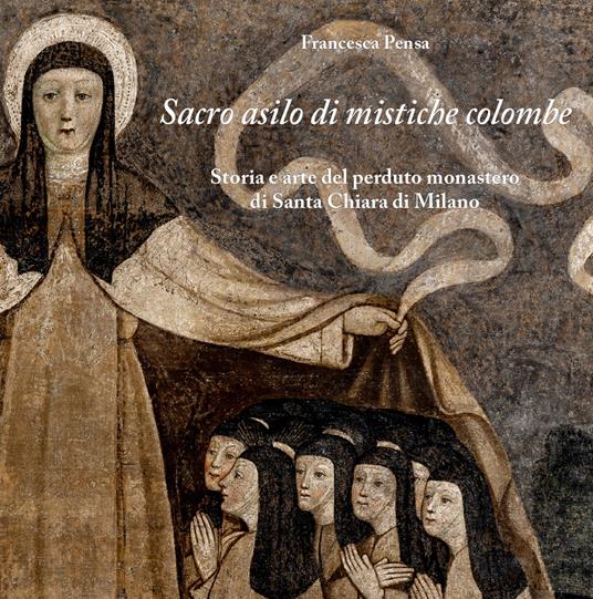 Sacro asilo di mistiche colombe. Storia e arte del perduto monastero di Santa Chiara di Milano - Francesca Pensa - copertina