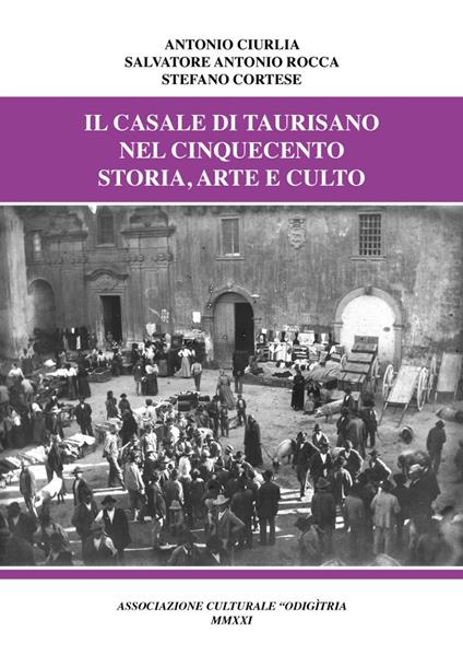 Il casale di Taurisano nel Cinquecento. Storia, arte e culto - Antonio Ciurlia,Salvatore Antonio Rocca,Stefano Cortese - copertina
