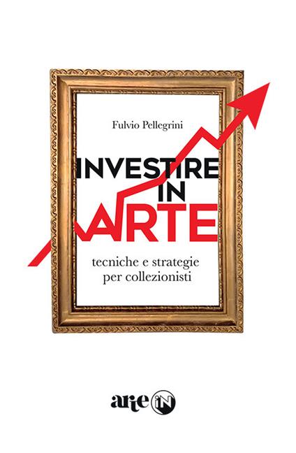 Investire in arte. Tecniche e strategie per collezionisti - Fulvio Pellegrini - copertina