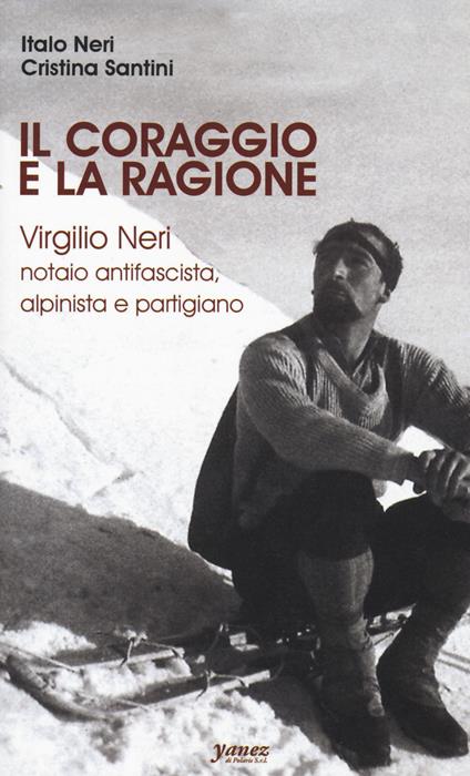 Il coraggio e la ragione. Virgilio Neri. Notaio antifascista, alpinista e partigiano - Italo Neri,Cristina Santini - copertina