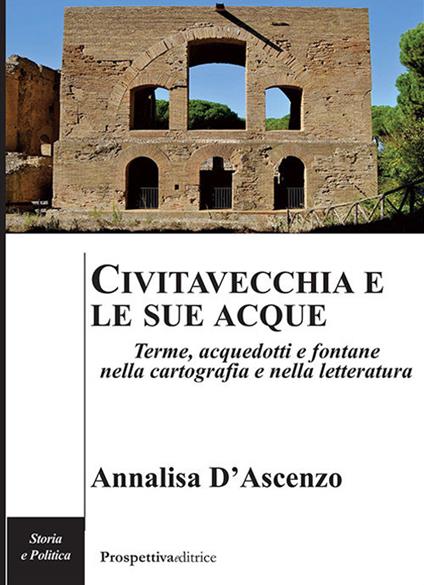 Civitavecchia e le sue acque. Terme, acquedotti e fontane nella cartografia e nella letteratura - Annalisa D'Ascenzo - copertina