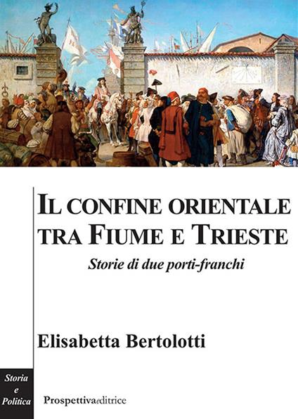 Il confine orientale tra Fiume e Trieste. Storie di due porti-franchi - Elisabetta Bertolotti - copertina