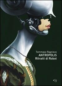 Tommaso Ragnisco. Antropolis. Ritratti di robot. Catalogo della mostra (Roma, 22 ottobre-8 novembre 2009). Ediz. multilingue - Antonio Castronuovo,Daniele Ferrara - copertina