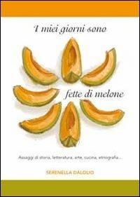 I miei giorni sono fette di melone. Assaggi di storia, letteratura, arte, cucina, etnografia... - Serenella Dalolio - copertina