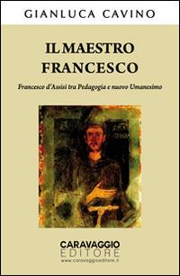 Il maestro Francesco. Francesco d'Assisi tra pedagogia e nuovo umanesimo - Gianluca Cavino - copertina