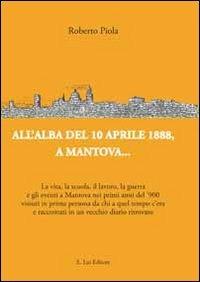 All'alba del 10 aprile 1888, a Mantova... La vita, la scuola, il lavoro, la guerra e gli eventi a Mantova nei primi anni del '900... - Roberto Piola - copertina