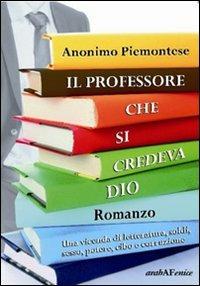 Il professore che si credeva Dio. Una vicenda di letteratura, soldi, sesso, potere, cibo e corruzione - Anonimo piemontese - copertina