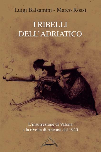 I ribelli dell'Adriatico. L'insurrezione di Valona e la rivolta di Ancona del 1920 - Luigi Balsamini,Marco Rossi - copertina