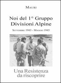 Noi del 1° Gruppo Divisioni Alpine. Settembre 1943-maggio 1945. Una resistenza da riscoprire - Enrico Martini Mauri - copertina