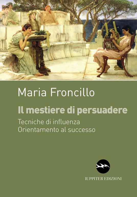 Il mestiere di persuadere. Tecniche di influenza. Orientamente al successo - Maria Froncillo - copertina