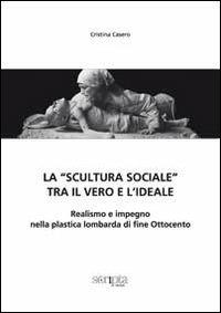 La «scultura sociale» tra il vero e l'ideale. Realismo e impegno nella plastica lombarda di fine Ottocento - Cristina Casero - copertina