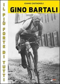 Gino Bartali il più forte di tutti. Su strada e contro l'uomo anche più forte di Coppi - Gianni Castagnoli - copertina