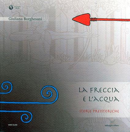 L'acqua e la freccia, la freccia e l'acqua. Storie preistoriche. Storie geologiche e naturali - Giuliana Borghesani,Vittorio Rioda - copertina