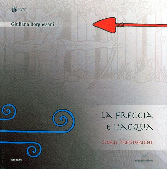L'acqua e la freccia, la freccia e l'acqua. Storie preistoriche. Storie geologiche e naturali - Giuliana Borghesani,Vittorio Rioda - copertina