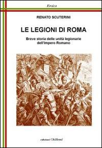 Le legioni di Roma. Breve storia delle unità legionarie dell'impero Romano - Renato Scuterini - copertina