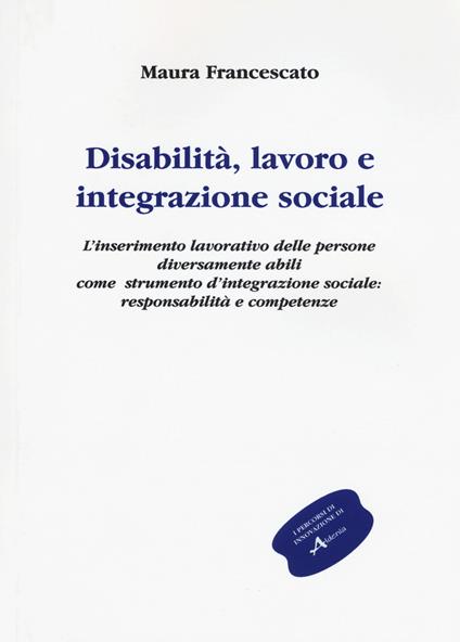 Disabilità, lavoro e integrazione sociale. L'inserimento lavorativo, uno strumento sociale contro l'emarginazione: responsabilità e competenze - Maura Francescato - copertina