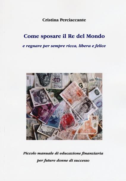 Come sposare il Re del mondo e regnare per sempre ricca, libera e felice. Piccolo manuale di educazione finanziaria per future donne di successo - Cristina Perciaccante - copertina