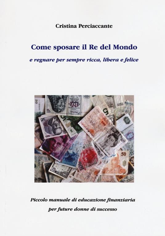 Come sposare il Re del mondo e regnare per sempre ricca, libera e felice. Piccolo manuale di educazione finanziaria per future donne di successo - Cristina Perciaccante - copertina